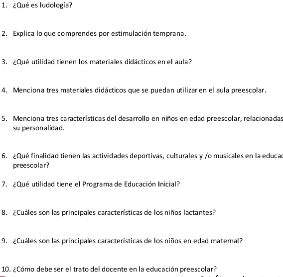 ¿Qué es ludología? 
2. Explica lo que comprendes por estimulación temprana. 
3. ¿Qué utilidad tienen los materiales didácticos en el aula? 
4. Menciona tres materiales didácticos que se puedan utilizar en el aula preescolar. 
5. Menciona tres características del desarrollo en niños en edad preescolar, relacionadas 
su personalidad. 
6. ¿Qué finalidad tienen las actividades deportivas, culturales y /o musicales en la educad 
preescolar? 
7. ¿Qué utilidad tiene el Programa de Educación Inicial? 
8. ¿Cuáles son las principales características de los niños lactantes? 
9. ¿Cuáles son las principales características de los niños en edad maternal? 
10. ¿Cómo debe ser el trato del docente en la educación preescolar?