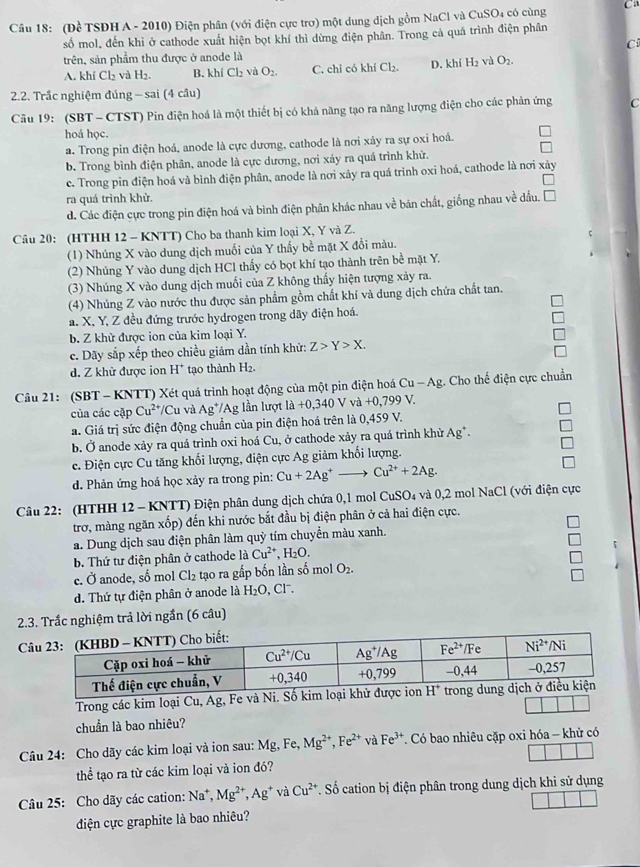 Ca
Câu 18: (Đề TSĐH A - 2010) Điện phân (với điện cực trơ) một dung dịch gồm NaCl và CuSO4 có cùng
số mol, đến khỉ ở cathode xuất hiện bọt khí thì dừng điện phân. Trong cả quá trình điện phân
C
trên, sản phẩm thu được ở anode là
A. khí Cl₂ và H2. B. khí Cl₂ và O_2. C. chỉ có khí Cl_2. D. khí H_2v O_2.
2.2. Trắc nghiệm đúng - sai (4 câu)
Câu 19: (SBT - CTST) Pin điện hoá là một thiết bị có khả năng tạo ra năng lượng điện cho các phản ứng
C
hoá học.
a. Trong pin điện hoá, anode là cực dương, cathode là nơi xảy ra sự oxi hoá.
b. Trong bình điện phân, anode là cực dương, nơi xảy ra quá trình khử.
c. Trong pin điện hoá và bình điện phân, anode là nơi xảy ra quá trình oxi hoá, cathode là nơi xảy
ra quá trình khử.
d. Các điện cực trong pin điện hoá và bình điện phân khác nhau về bản chất, giống nhau về dấu.
Câu 20: (HTHH 12 - KNTT) Cho ba thanh kim loại X, Y và Z.
(1) Nhúng X vào dung dịch muối của Y thấy bề mặt X đồi màu.
(2) Nhủng Y vào dung dịch HCl thấy có bọt khí tạo thành trên bề mặt Y.
(3) Nhúng X vào dung dịch muối của Z không thấy hiện tượng xảy ra.
(4) Nhúng Z vào nước thu được sản phẩm gồm chất khí và dung dịch chứa chất tan.
a. X, Y, Z đều đứng trước hydrogen trong dãy điện hoá.
b. Z khử được ion của kim loại Y.
c. Dãy sắp xếp theo chiều giảm dần tính khử: Z>Y>X.
d. Z khử được ion H^+ tạo thành H₂.
Câu 21: (SBT - KNTT) Xét quá trình hoạt động của một pin điện hoá Cu-Ag :. Cho thế điện cực chuẩn
của các cặp Cu^(2+)/Cu và Ag^+/Ag lần lượ là +0,340V và +0,799V
a. Giá trị sức điện động chuẩn của pin điện hoá trên là 0,459 V.
b. Ở anode xảy ra quá trình oxi hoá Cu, ở cathode xảy ra quá trình khử Ag^+.
c. Điện cực Cu tăng khối lượng, điện cực Ag giảm khối lượng.
d. Phản ứng hoá học xảy ra trong pin: Cu+2Ag^+- Cu^(2+)+2Ag.
Câu 22: (HTHH 12 - KNTT) Điện phân dung dịch chứa 0,1 mol CuSO4 và 0,2 mol NaCl (với điện cực
trơ, màng ngăn xốp) đến khi nước bắt đầu bị điện phân ở cả hai điện cực.
a. Dung dịch sau điện phân làm quỳ tím chuyền màu xanh.
b. Thứ tư điện phân ở cathode là Cu^(2+),H_2O.
「
c. vector o anode, số mol Cl_2 tạo ra gấp bốn lần số mol O_2.
d. Thứ tự điện phân ở anode là H_2O , Cl.
2.3. Trắc nghiệm trả lời ngắn (6 câu)
C
Trong các kim loại Cu, Ag, Fe và Ni
chuẩn là bao nhiêu?
Câu 24: Cho dãy các kim loại và ion sau: Mg, Fe, Mg^(2+),Fe^(2+) và Fe^(3+). Có bao nhiêu cặp oxi hóa - khử có
thể tạo ra từ các kim loại và ion đó?
Câu 25: Cho dãy các cation: Na^+,Mg^(2+),Ag^+ và Cu^(2+). Số cation bị điện phân trong dung dịch khi sử dụng
điện cực graphite là bao nhiêu?