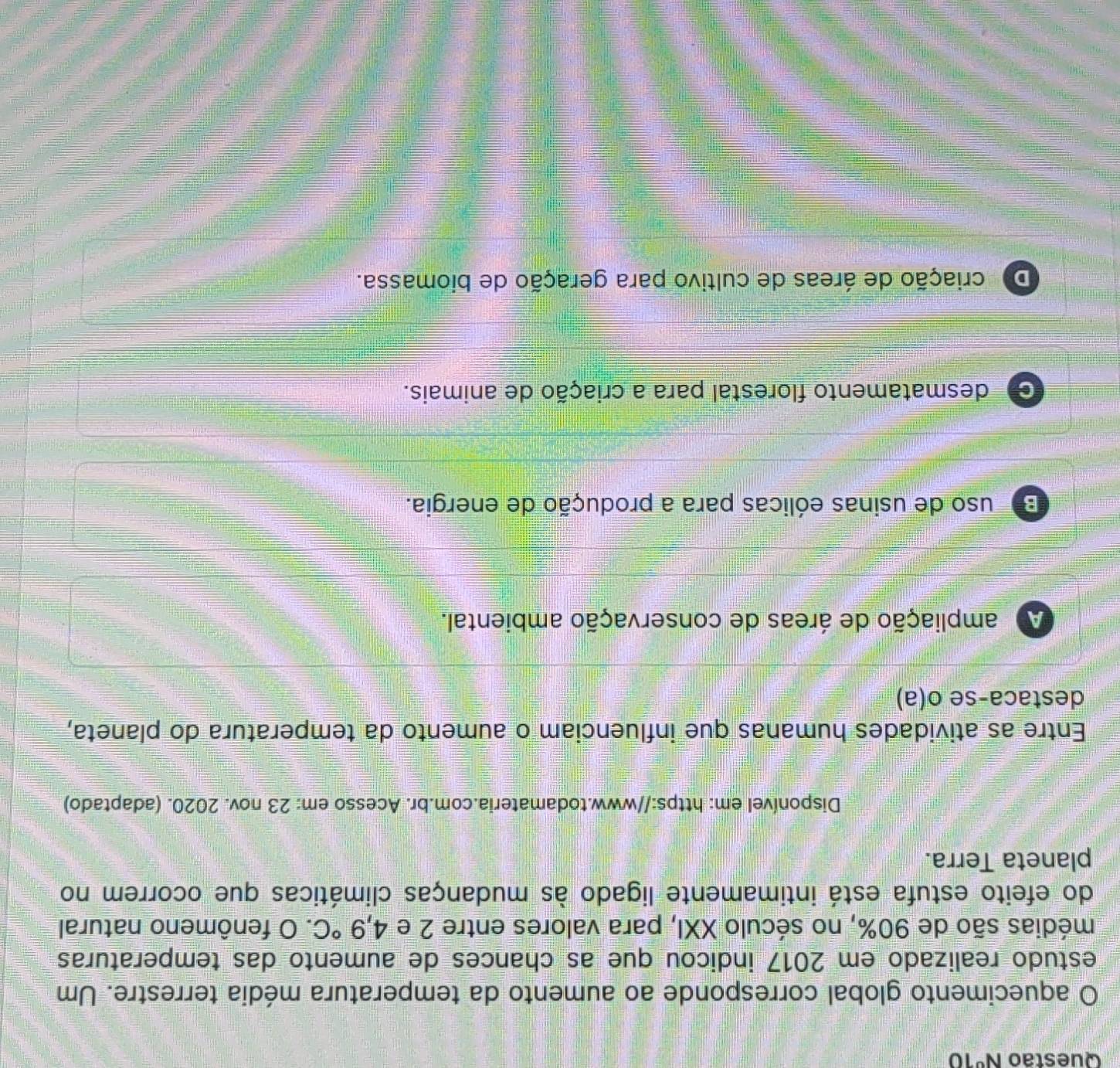 Questão N^01 0
O aquecimento global corresponde ao aumento da temperatura média terrestre. Um
estudo realizado em 2017 indicou que as chances de aumento das temperaturas
médias são de 90%, no século XXI, para valores entre 2 e 4,9°C. O fenômeno natural
do efeito estufa está intimamente ligado às mudanças climáticas que ocorrem no
planeta Terra.
Disponível em: https://www.todamateria.com.br. Acesso em: 23 nov. 2020. (adaptado)
Entre as atividades humanas que influenciam o aumento da temperatura do planeta,
destaca-se o(a)
A ampliação de áreas de conservação ambiental.
Bo uso de usinas eólicas para a produção de energia.
C desmatamento florestal para a criação de animais.
De criação de áreas de cultivo para geração de biomassa.
