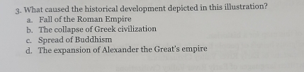 What caused the historical development depicted in this illustration?
a. Fall of the Roman Empire
b. The collapse of Greek civilization
c. Spread of Buddhism
d. The expansion of Alexander the Great's empire