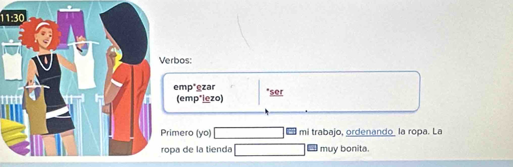 11:30 
rbos: 
emp*ezar *ser 
(emp*iezo) 
imero (yo) mi trabajo, ordenando la ropa. La 
pa de la tienda muy bonita.