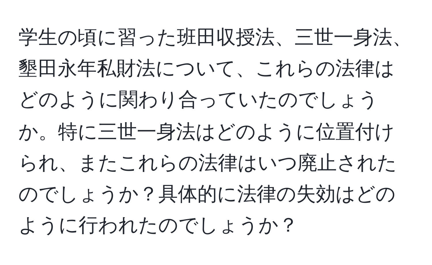 学生の頃に習った班田収授法、三世一身法、墾田永年私財法について、これらの法律はどのように関わり合っていたのでしょうか。特に三世一身法はどのように位置付けられ、またこれらの法律はいつ廃止されたのでしょうか？具体的に法律の失効はどのように行われたのでしょうか？