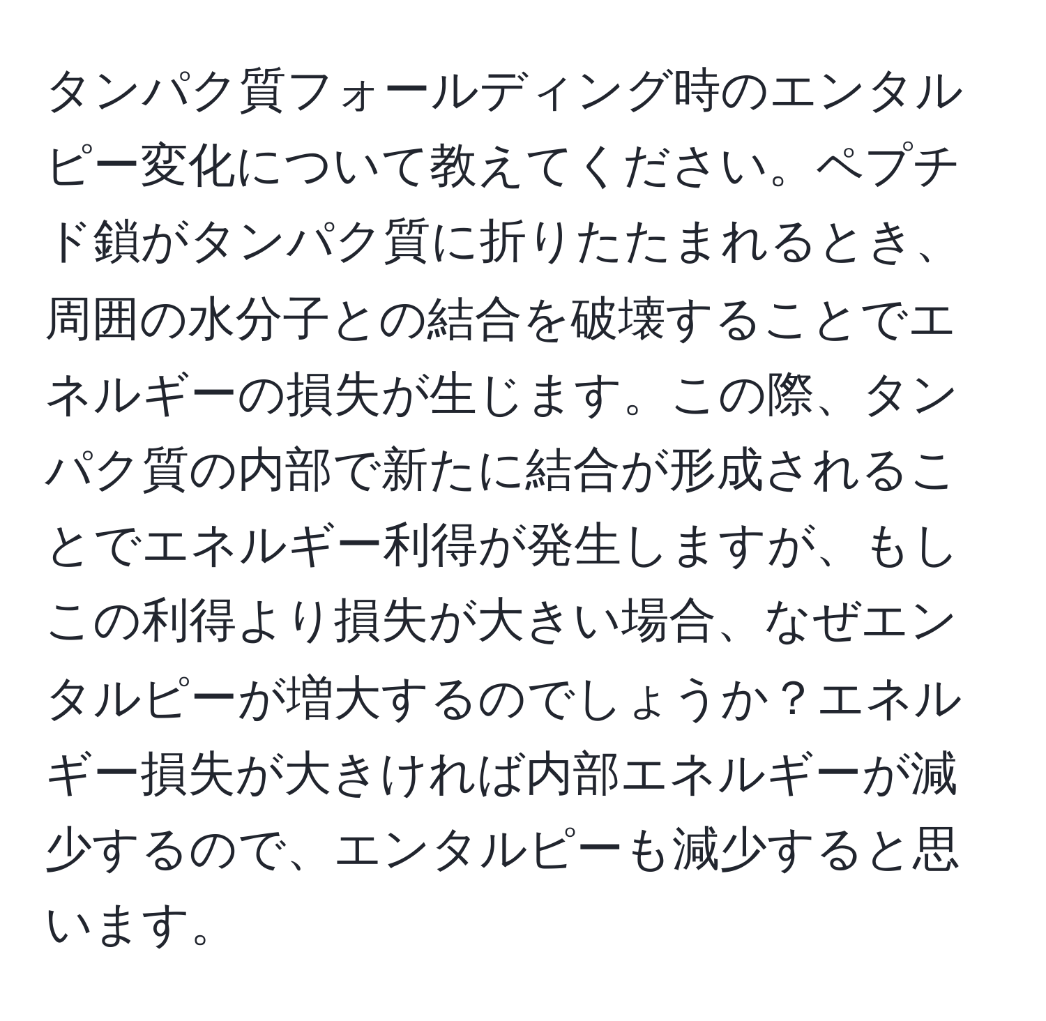 タンパク質フォールディング時のエンタルピー変化について教えてください。ペプチド鎖がタンパク質に折りたたまれるとき、周囲の水分子との結合を破壊することでエネルギーの損失が生じます。この際、タンパク質の内部で新たに結合が形成されることでエネルギー利得が発生しますが、もしこの利得より損失が大きい場合、なぜエンタルピーが増大するのでしょうか？エネルギー損失が大きければ内部エネルギーが減少するので、エンタルピーも減少すると思います。