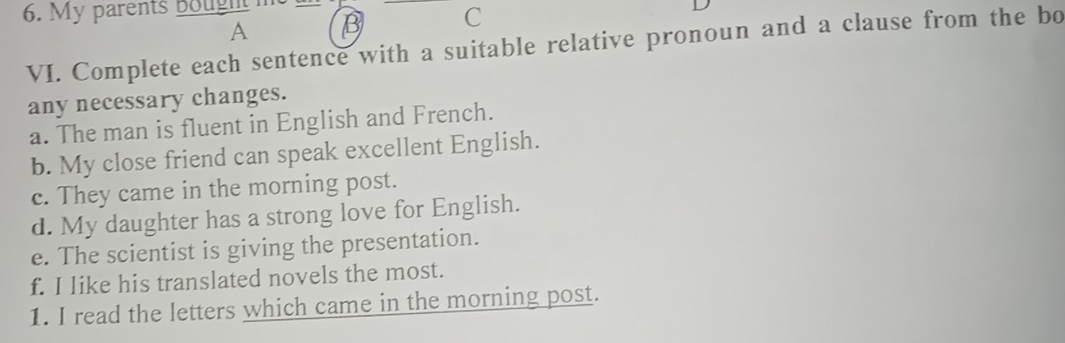 My parents Bought 
C 
A 
B 
VI. Complete each sentence with a suitable relative pronoun and a clause from the bo 
any necessary changes. 
a. The man is fluent in English and French. 
b. My close friend can speak excellent English. 
c. They came in the morning post. 
d. My daughter has a strong love for English. 
e. The scientist is giving the presentation. 
f. I like his translated novels the most. 
1. I read the letters which came in the morning post.