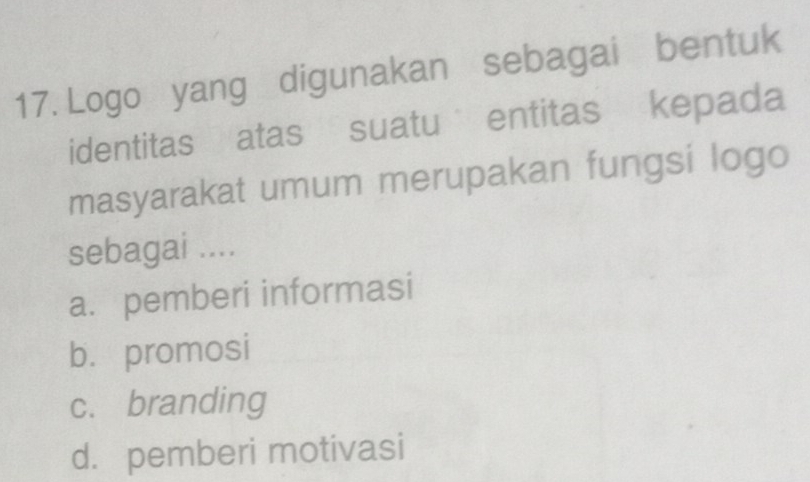 Logo yang digunakan sebagai bentuk
identitas atas suatu entitas kepada
masyarakat umum merupakan fungsi logo
sebagai ....
a. pemberi informasi
b. promosi
c. branding
d. pemberi motivasi