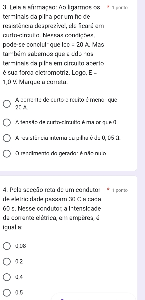 Leia a afirmação: Ao ligarmos os * 1 ponto
terminais da pilha por um fio de
resistência desprezível, ele ficará em
curto-circuito. Nessas condições,
pode-se concluir que cc=20A. Mas
também sabemos que a ddp nos
terminais da pilha em circuito aberto
é sua força eletromotriz. Logo, E=
1,0 V. Marque a correta.
A corrente de curto-circuito é menor que
20 A.
A tensão de curto-circuito é maior que 0.
A resistência interna da pilha é de 0, 05 Ω.
O rendimento do gerador é não nulo.
4. Pela secção reta de um condutor * 1 ponto
de eletricidade passam 30 C a cada
60 s. Nesse condutor, a intensidade
da corrente elétrica, em ampères, é
igual a:
0,08
0,2
0,4
0,5