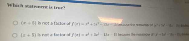 Which statement is true?
(x+5) is not a factor of f(x)=x^3+3x^2-13x-15 because the remainder of (x^3+3x^2-13x-15) dhilded
(x+5) is not a factor of f(x)=x^3+3x^2-13x-15 because the remainder of (x^2+3x^2-13x-15) dvide