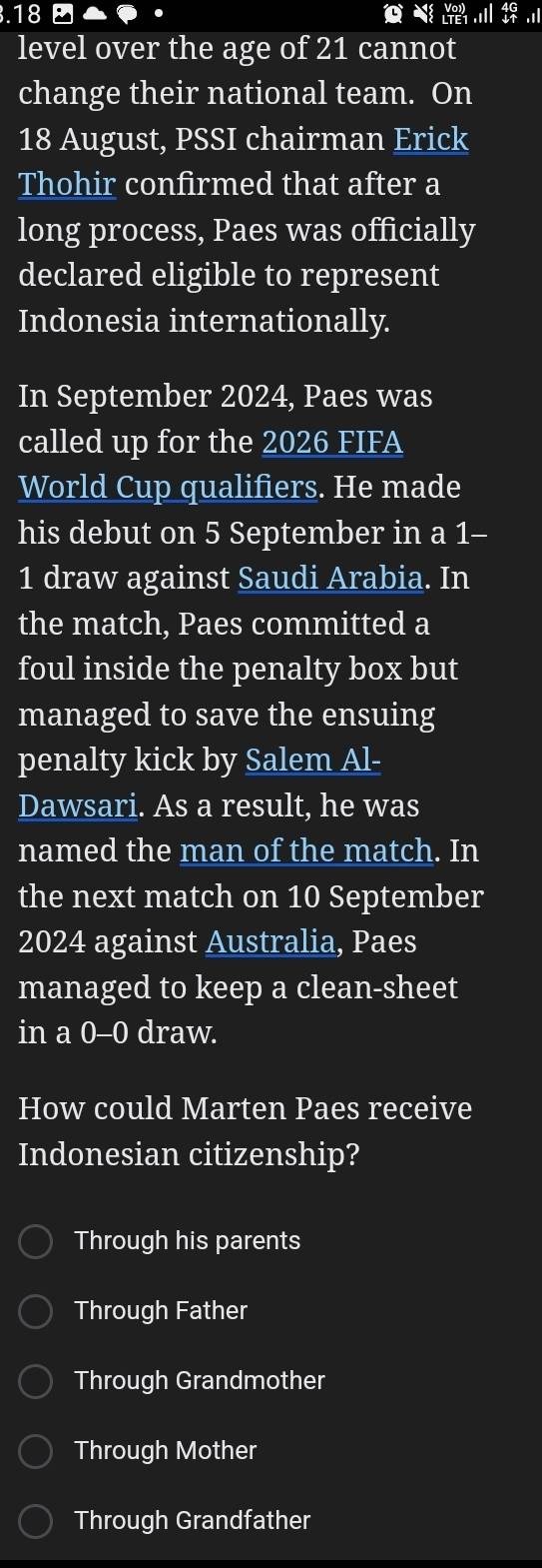 .18 beginarrayr 4G downarrow uparrow endarray.1
level over the age of 21 cannot
change their national team. On
18 August, PSSI chairman Erick
Thohir confirmed that after a
long process, Paes was officially
declared eligible to represent
Indonesia internationally.
In September 2024, Paes was
called up for the 2026 FIFA
World Cup qualifiers. He made
his debut on 5 September in a 1-
1 draw against Saudi Arabia. In
the match, Paes committed a
foul inside the penalty box but
managed to save the ensuing
penalty kick by Salem Al-
Dawsari. As a result, he was
named the man of the match. In
the next match on 10 September
2024 against Australia, Paes
managed to keep a clean-sheet
in a 0-0 draw.
How could Marten Paes receive
Indonesian citizenship?
Through his parents
Through Father
Through Grandmother
Through Mother
Through Grandfather