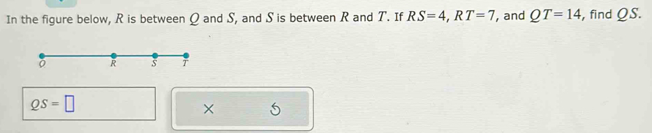 In the figure below, R is between Q and S, and S is between R and T. If RS=4, RT=7 , and QT=14 , find QS.
QS=□
×