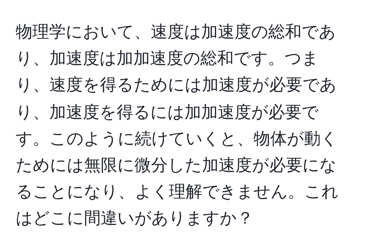 物理学において、速度は加速度の総和であり、加速度は加加速度の総和です。つまり、速度を得るためには加速度が必要であり、加速度を得るには加加速度が必要です。このように続けていくと、物体が動くためには無限に微分した加速度が必要になることになり、よく理解できません。これはどこに間違いがありますか？