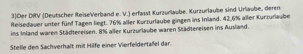 3)Der DRV (Deutscher ReiseVerband e. V.) erfasst Kurzurlaube. Kurzurlaube sind Urlaube, deren 
Reisedauer unter fünf Tagen liegt. 76% aller Kurzurlaube gingen ins Inland. 42,6% aller Kurzurlaube 
ins Inland waren Städtereisen. 8% aller Kurzurlaube waren Städtereisen ins Ausland. 
Stelle den Sachverhalt mit Hilfe einer Vierfeldertafel dar.