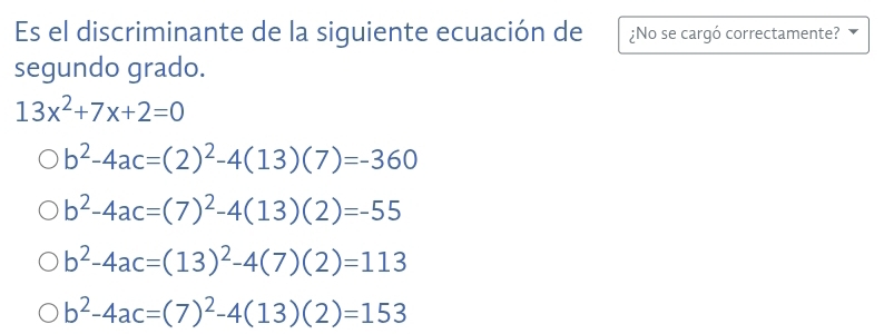 Es el discriminante de la siguiente ecuación de ¿No se cargó correctamente?
segundo grado.
13x^2+7x+2=0
b^2-4ac=(2)^2-4(13)(7)=-360
b^2-4ac=(7)^2-4(13)(2)=-55
b^2-4ac=(13)^2-4(7)(2)=113
b^2-4ac=(7)^2-4(13)(2)=153