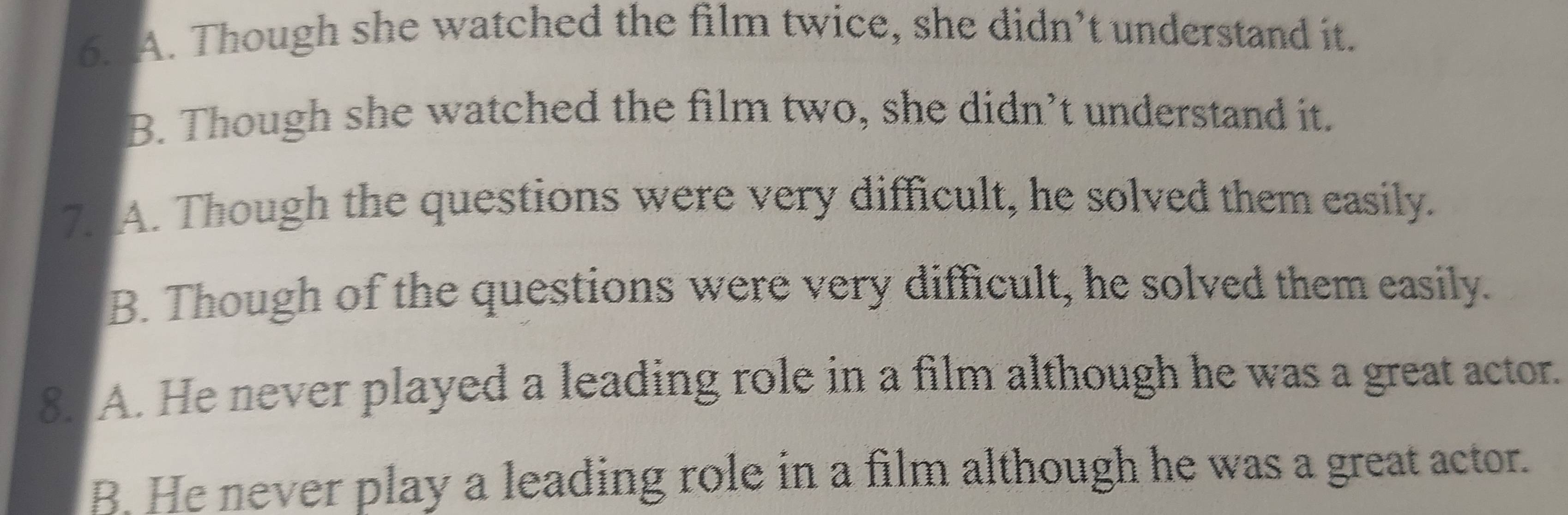 A. Though she watched the film twice, she didn’t understand it.
B. Though she watched the film two, she didn’t understand it.
7. A. Though the questions were very difficult, he solved them easily.
B. Though of the questions were very difficult, he solved them easily.
8. A. He never played a leading role in a film although he was a great actor.
B. He never play a leading role in a film although he was a great actor.