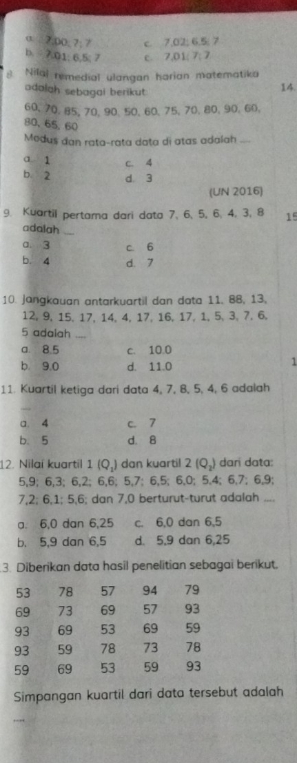 σ □7; 00; 7; 7 c. 7.02; 6.5; 7
b. 7.01; 6,5; 7 c. 7,01; 7; 7
8 Nilal remedial ulangan harian matematika
adalah sebagai berikut:
14.
60 、 70 、 85, 70 、 90 、 50 、 60 、 75 、 70 、 80 、 90 、 60,
80, 65, 60
Medus dan rata-rata data di atas adalah ....
a 1 c. 4
b 2 d. 3
(UN 2016)
9. Kuartil pertama dari data 7 、 6 、 5, 6, 4, 3, 8 15
adalah_
a. 3 c. 6
b. 4 d. 7
10. Jangkauan antarkuartil dan data 11, 88, 13,
12, 9, 15, 17, 14, 4, 17, 16, 17, 1, 5 、 3, 7, 6,
5 adalah_
a. 8.5 c. 10.0
b 9.0 d. 11.0
1
11. Kuartil ketiga dari data 4, 7, 8, 5, 4, 6 adalah
a. 4 c. 7
b、 5 d. 8
12. Nilaí kuartil 1(Q_1) dan kuartil 2(Q_2) dari data:
5, 9; 6, 3; 6, 2; 6, 6; 5, 7; 6, 5; 6, 0; 5. 4; 6, 7; 6, 9;
7, 2; 6, 1; 5, 6; dan 7, 0 berturut-turut adalah ....
a. 6, 0 dan 6, 25 c. 6, 0 dan 6, 5
b. 5, 9 dan 6, 5 d. 5, 9 dan 6, 25
3. Diberikan data hasil penelitian sebagai berikut.
53 78 57 94 79
69 73 69 57 93
93 69 53 69 59
93 59 78 73 78
59 69 53 59 93
Simpangan kuartil dari data tersebut adalah