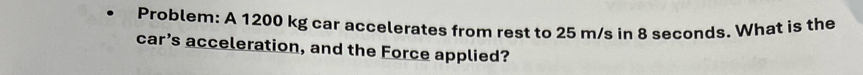 Problem: A 1200 kg car accelerates from rest to 25 m/s in 8 seconds. What is the 
car’s acceleration, and the Force applied?