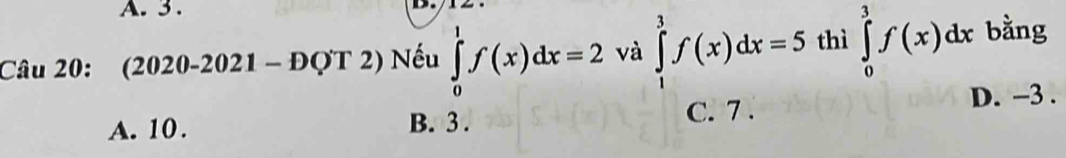 3 .
.
Câu 20: (2020-2021-DQT 2) Nếu ∈tlimits _0^1f(x)dx=2 và ∈tlimits _1^3f(x)dx=5 thì ∈tlimits _0^3f(x)dx bằng
A. 10. B. 3. C. 7. D. -3.