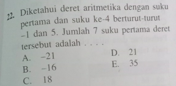 Diketahui deret aritmetika dengan suku
pertama dan suku ke -4 berturut-turut
-1 dan 5. Jumlah 7 suku pertama deret
tersebut adalah . . .
A. -21 D. 21
B. -16 E. 35
C. 18