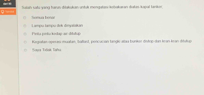 dari 90
Salah satu yang harus dilakukan untuk mengatasi kebakaran diatas kapal tanker;
Tandal
Semua benar
Lampu-lampu dek dinyalakan
Pintu-pintu kedap air ditutup
Kegiatan operasi muatan, ballast, pencucian tangki atau bunker distop dan kran-kran ditutup
Saya Tidak Tahu