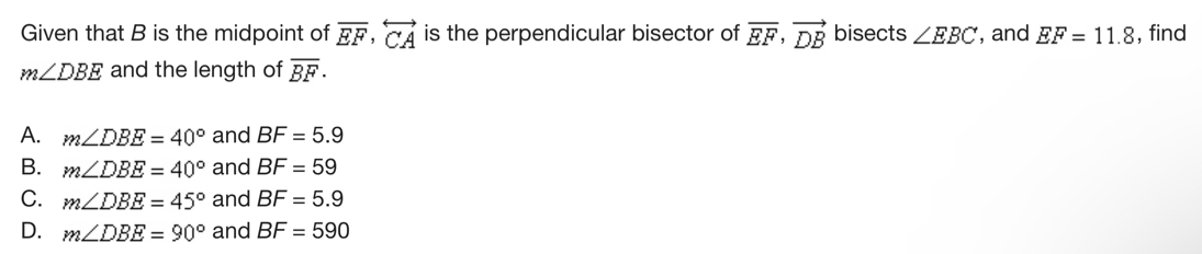 Given that B is the midpoint of overline EF, overleftrightarrow CA is the perpendicular bisector of vector EF, vector DB bisects ∠ EBC , and EF=11.8 , find
m∠ DBE and the length of overline BF·
A. m∠ DBE=40° and BF=5.9
B. m∠ DBE=40° and BF=59
C. m∠ DBE=45° and BF=5.9
D. m∠ DBE=90° and BF=590