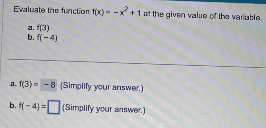 Evaluate the function f(x)=-x^2+1 at the given value of the variable. 
a. f(3)
b. f(-4)
a. f(3)=-8 (Simplify your answer.) 
b. f(-4)=□ (Simplify your answer.)