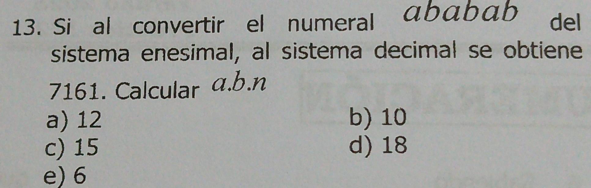 Si al convertir el numeral ababab del
sistema enesimal, al sistema decimal se obtiene
7161. Calcular a.b. n
a) 12 b) 10
c) 15 d) 18
e) 6