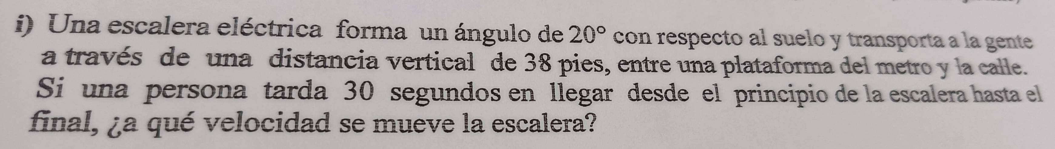 Una escalera eléctrica forma un ángulo de 20° con respecto al suelo y transporta a la gente 
a través de una distancia vertical de 38 pies, entre una plataforma del metro y la calle. 
Si una persona tarda 30 segundos en llegar desde el principio de la escalera hasta el 
final, ¿a qué velocidad se mueve la escalera?