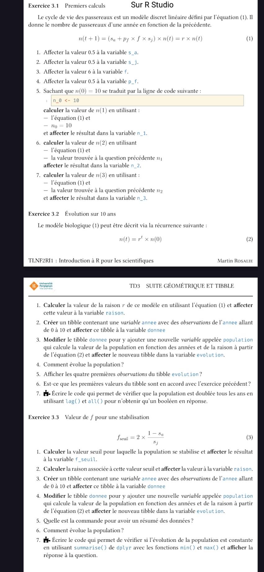 Premiers calculs Sur R Studio
Le cycle de vie des passereaux est un modèle discret linéaire défini par l’équation (1). Il
donne le nombre de passereaux d'une année en fonction de la précédente.
n(t+1)=(s_a+p_f* f* s_j)* n(t)=r* n(t) (1)
1. Affecter la valeur 0.5 à la variable s_a.
2. Affecter la valeur 0.5 à la variable s_j.
3. Affecter la valeur 6 à la variable f.
4. Affecter la valeur 0.5 à la variable p_f.
5. Sachant que n n(0)=10 se traduit par la ligne de code suivante :
n_ θ
calculer la valeur de n(1) en utilisant :
— l'équation (1) et
-n_0=10
et affecter le résultat dans la variable n_1.
6. calculer la valeur de n(2) en utilisant
— l'équation (1) et
- la valeur trouvée à la question précédente η
affecter le résultat dans la variable n_2.
7. calculer la valeur de n(3) en utilisant :
— l'équation (1) et
- la valeur trouvée à la question précédente n2
et affecter le résultat dans la variable n_3.
Exercice 3.2 Évolution sur 10 ans
Le modèle biologique (1) peut être décrit via la récurrence suivante :
n(t)=r^t* n(0) (2)
TLNF2RI1 : Introduction à R pour les scientifiques Martin Rosalie
TD3 SUITE GÉOMÉTRIQUE ET TIBBLE
1. Calculer la valeur de la raison r de ce modèle en utilisant l'équation (1) et affecter
cette valeur à la variable raison.
2. Créer un tibble contenant une variable annee avec des observations de l'annee allant
de 0 à 10 et affecter ce tibble à la variable donnee
3. Modifier le tibble donnee pour y ajouter une nouvelle variable appelée population
qui calcule la valeur de la population en fonction des années et de la raison à partir
de l'équation (2) et affecter le nouveau tibble dans la variable evolution.
4. Comment évolue la population?
5. Afficher les quatre premières observations du tibble evolution?
6. Est-ce que les premières valeurs du tibble sont en accord avec l’exercice précédent?
7. l Écrire le code qui permet de vérifier que la population est doublée tous les ans en
utilisant lag( ) et all( ) pour n'obtenir qu'un booléen en réponse.
Exercice 3.3 Valeur de ∫pour une stabilisation
f_seul=2* frac 1-s_as_j
(3)
1. Calculer la valeur seuil pour laquelle la population se stabilise et affecter le résultat
à la variable f_seuil.
2. Calculer la raison associée à cette valeur seuil et affecter la valeur à la variable raison.
3. Créer un tibble contenant une variable annee avec des observations de l'annee allant
de 0 à 10 et affecter ce tibble à la variable donnee
4. Modifier le tibble donnee pour y ajouter une nouvelle variable appelée population
qui calcule la valeur de la population en fonction des années et de la raison à partir
de l'équation (2) et affecter le nouveau tibble dans la variable evolution.
5. Quelle est la commande pour avoir un résumé des données ?
6. Comment évolue la population?
7. l  Écrire le code qui permet de vérifier si l'évolution de la population est constante
en utilisant summarise() de dplyr avec les fonctions min() et max() et afficher la
réponse à la question.