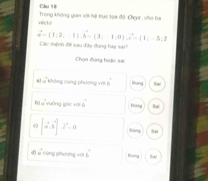 Cầu 18
Trong không gian với hệ trục tọa độ Oz , cho ba
vêcto
vector a=(1;2;-1), vector b=(3;-1;0), vector c=(1;-5;2
Các mệnh đề sau đây đùng hay sai?
Chọn đùng hoặc sai
a) vector a không cùng phương với b^3 Dùng Sai
b) vector a vuông góc với b^3 Đũng Sai
c) [vector a,vector b]. vector c=0
Dùng Sai
d) vector a cùng phương với vector b Đùng Sai