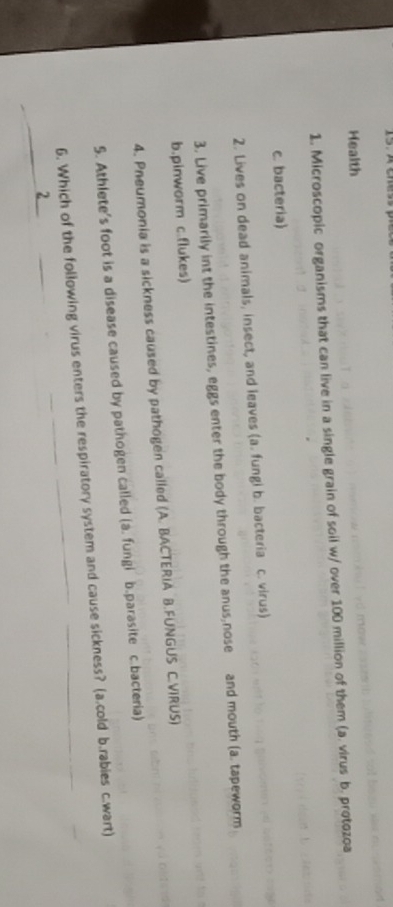 Health 
1. Microscopic organisms that can live in a single grain of soil w/ over 100 million of them (a. virus b. protozoa 
c. bacteria) 
2. Lives on dead animals, insect, and leaves (a. fungi b. bacteria c. virus) 
3. Live primarily int the intestines, eggs enter the body through the anus,nose and mouth (a. tapeworm 
b.pinworm c.flukes) 
4. Pneumonia is a sickness caused by pathogen called (A. BACTERIA B.FUNGUS C.VIRUS) 
5. Athlete's foot is a disease caused by pathogen called (a. fungi b.parasite c.bacteria) 
6. Which of the following virus enters the respiratory system and cause sickness? (a.cold b.rabies c.wart) 
2_