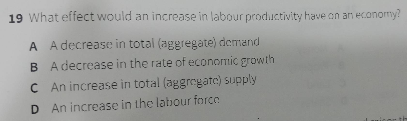 What effect would an increase in labour productivity have on an economy?
A A decrease in total (aggregate) demand
B A decrease in the rate of economic growth
C An increase in total (aggregate) supply
D An increase in the labour force