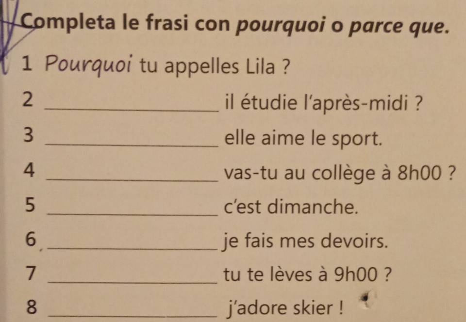 Completa le frasi con pourquoi o parce que. 
1 Pourquoi tu appelles Lila ? 
2 _il étudie l'après-midi ? 
3 _elle aime le sport. 
4 _vas-tu au collège à 8h00 ? 
5 _c’est dimanche. 
6 _je fais mes devoirs. 
7 _tu te lèves à 9h00 ? 
8 _j'adore skier !