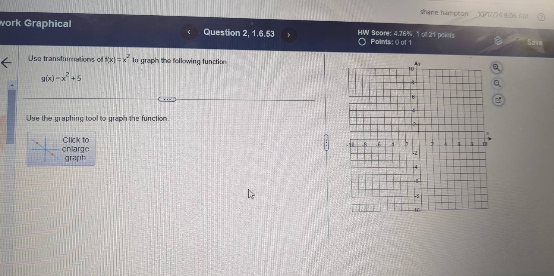 shane hampton 10/17/24 8:06 AM
work Graphical Question 2, 1.6.53 >
HW Score: 4.76%, 1 of 21 points
Points: 0 of 1 Save
Use transformations of f(x)=x^2 to graph the following function.
g(x)=x^2+5
Use the graphing tool to graph the function.
Click to
enlarge
graph