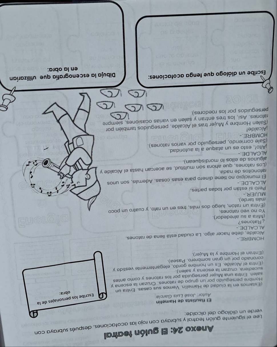 Anexo 24: El guión teatral
Lee el siguiente guión teatral y subraya con rojo las acotaciones, después subraya con
verde un diálogo del alcalde:
El flautista de Hamelín
Autor: José Luis García
Escribe los personajes de la
(Estamos en la ciudad de Hamelín. Vemos sus casas. Entra un
obra:
Hombre perseguido por un grupo de ratones. Cruzan la escena y
salen. Entra una Mujer perseguida por los ratones y como antes
sucediera, cruzan la escena y salen).
(Entra el Alcalde. Es un hombre gordo, elegantemente vestido y
coronado por un gran sombrero. Pasea).
(Entran el Hombre y la Mujer).
HOMBRE.-
Alcalde, debe hacer algo. La ciudad está llena de ratones.
ALCALDE.-
¿Ratones?
(Mira a su alrededor).
Yo no veo ratones.
(Entra un ratón, luego dos más, tres en un rato, y cuatro un poco
más tarde).
MUJER.-
Pero si están por todas partes.
ALCALDE.-
El municipio no tiene dinero para esas cosas. Además, son unos
ratoncitos de nada.
(Los ratones, que ahora son multitud, se acercan hasta el Alcalde y
algunos de ellos lo mordisquean).
ALCALDE.
Alto!, esto es un ataque a la autoridad.
(Sale corriendo, perseguido por varios ratones).
HOMBRE.-
¡Alcalde!
(Salen Hombre y Mujer tras el Alcalde, perseguidos también por
ratones. Así, los tres entran y salen en varias ocasiones, siempre
perseguidos por los roedores).
C
Escribe un diálogo que tenga acotaciones:
Dibuja la escenografía que utilizarían
en la obra: