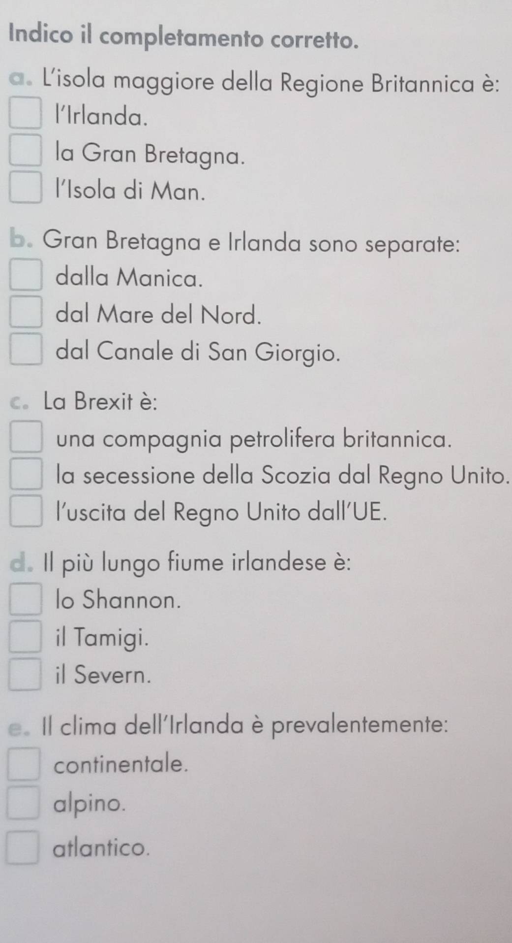 Indico il completamento corretto.
a. L'isola maggiore della Regione Britannica è:
l'Irlanda.
la Gran Bretagna.
l'Isola di Man.
b. Gran Bretagna e Irlanda sono separate:
dalla Manica.
dal Mare del Nord.
dal Canale di San Giorgio.
c. La Brexit è:
una compagnia petrolifera britannica.
la secessione della Scozia dal Regno Unito.
l'uscita del Regno Unito dall'UE.
d. Il più lungo fiume irlandese è:
lo Shannon.
il Tamigi.
il Severn.
e. Il clima dell'Irlanda è prevalentemente:
continentale.
alpino.
atlantico.