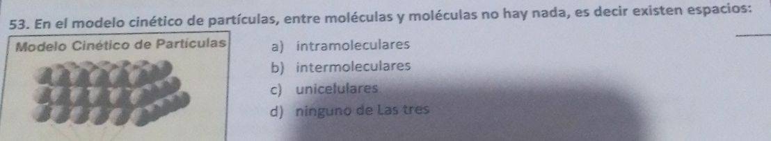 En el modelo cinético de partículas, entre moléculas y moléculas no hay nada, es decir existen espacios:
_
Modelo Cinético de Partículas a) intramoleculares
b) intermoleculares
c) unicelulares
d) ninguno de Las tres