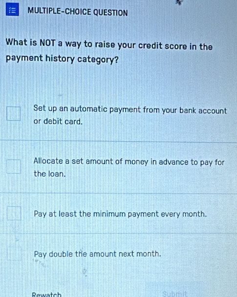 MULTIPLE-CHOICE QUESTION
What is NOT a way to raise your credit score in the
payment history category?
Set up an automatic payment from your bank account
or debit card.
Allocate a set amount of money in advance to pay for
the loan.
Pay at least the minimum payment every month.
Pay double the amount next month.
Rewatch