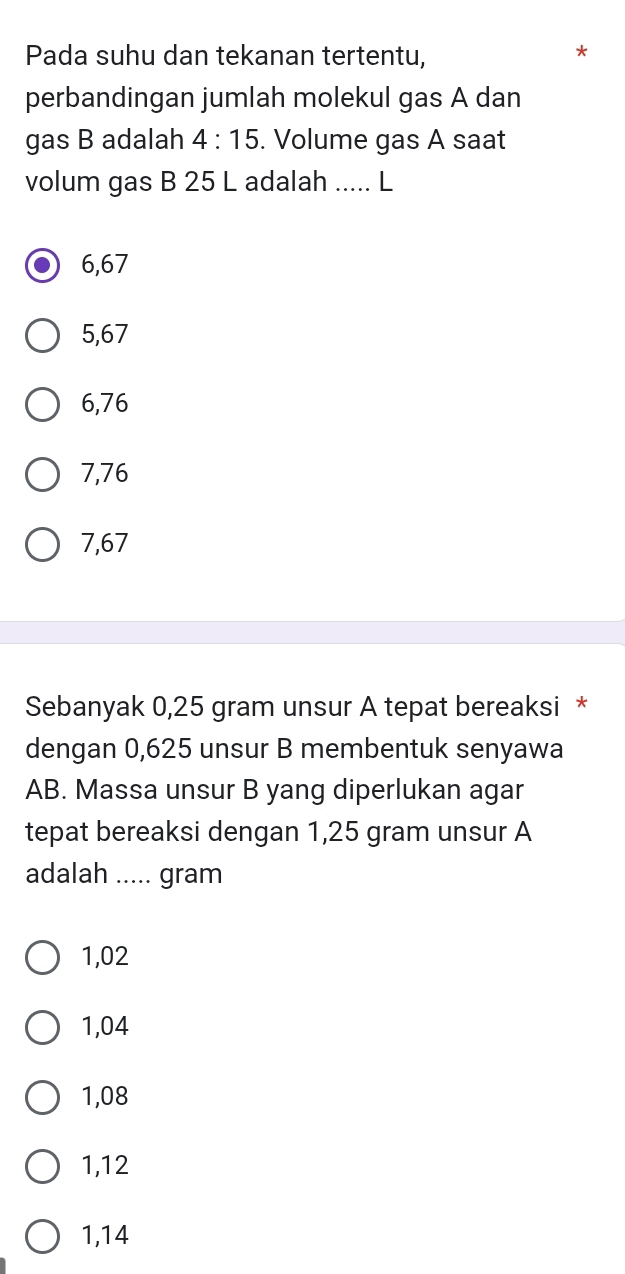 Pada suhu dan tekanan tertentu,
perbandingan jumlah molekul gas A dan
gas B adalah 4:15. Volume gas A saat
volum gas B 25 L adalah ..... L
6,67
5,67
6,76
7,76
7,67
Sebanyak 0,25 gram unsur A tepat bereaksi *
dengan 0,625 unsur B membentuk senyawa
AB. Massa unsur B yang diperlukan agar
tepat bereaksi dengan 1,25 gram unsur A
adalah ..... gram
1,02
1,04
1,08
1,12
1,14