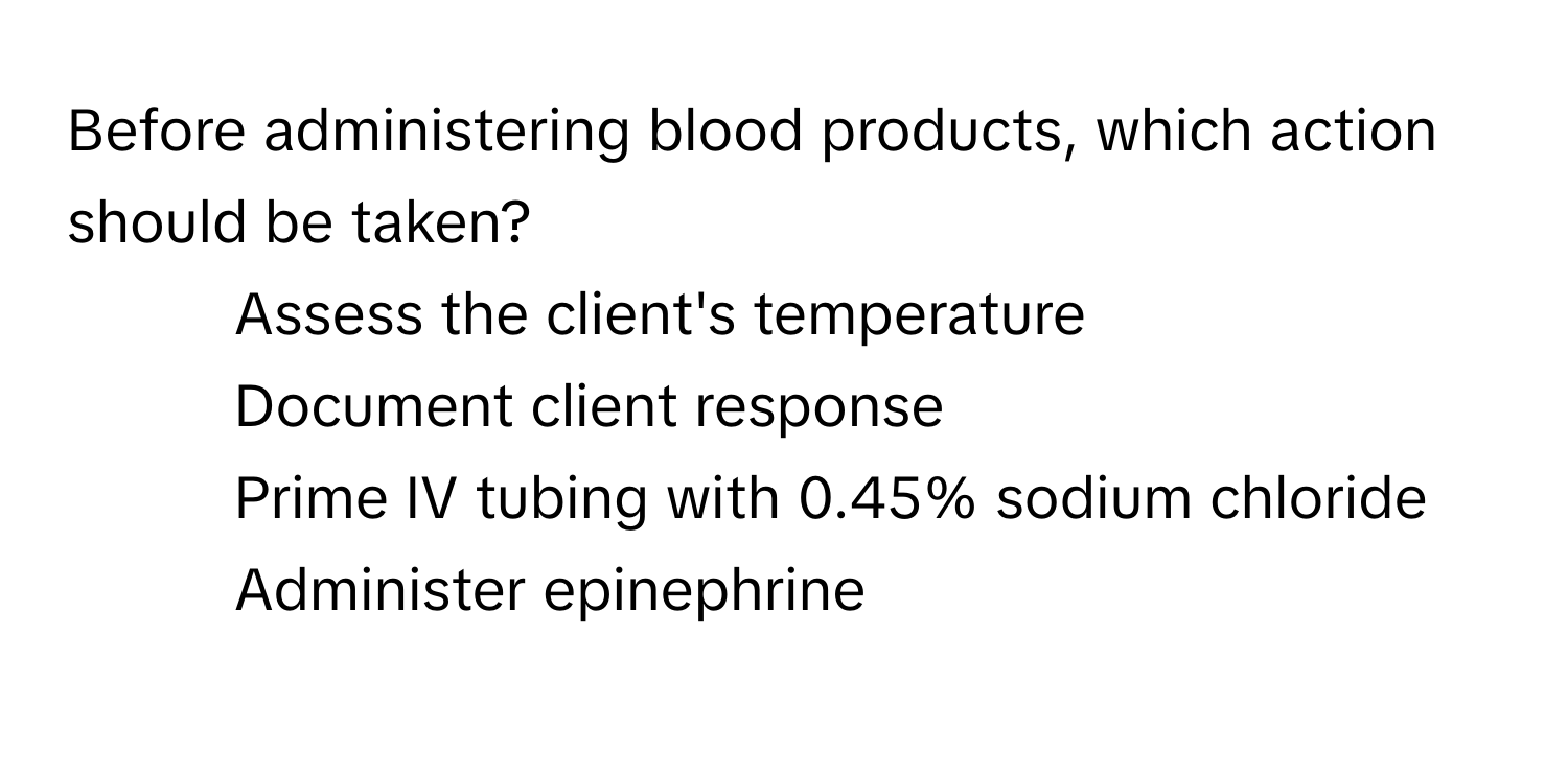 Before administering blood products, which action should be taken?

1) Assess the client's temperature
2) Document client response
3) Prime IV tubing with 0.45% sodium chloride
4) Administer epinephrine