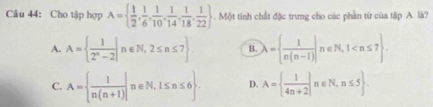 Cho tập hợp A=  1/2 , 1/6 , 1/10 , 1/14 , 1/18 , 1/22  Một tính chất đặc trưng cho các phần từ của tập A là?
A. A=  1/2^n-2 |n∈ N,2≤ n≤ 7 B. lambda =  1/n(n-1) |n∈ N,1 .
C. A=  1/n(n+1) |n∈ N,1≤ n≤ 6. D. A=  1/4n+2 |n∈ N,n≤ 5