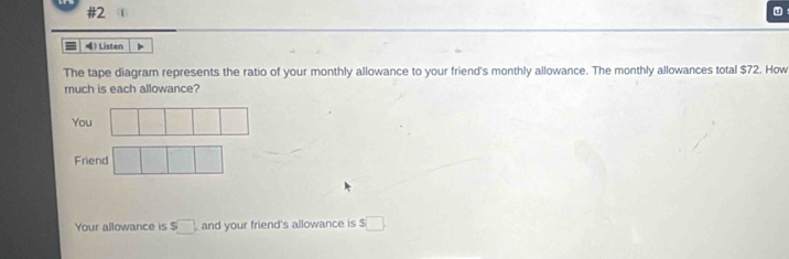 #2 
) Listen 
The tape diagram represents the ratio of your monthly allowance to your friend's monthly allowance. The monthly allowances total $72. How 
much is each allowance? 
You 
Friend 
Your allowance is $□ and your friend's allowance is $□.