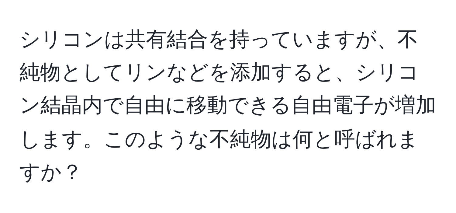 シリコンは共有結合を持っていますが、不純物としてリンなどを添加すると、シリコン結晶内で自由に移動できる自由電子が増加します。このような不純物は何と呼ばれますか？