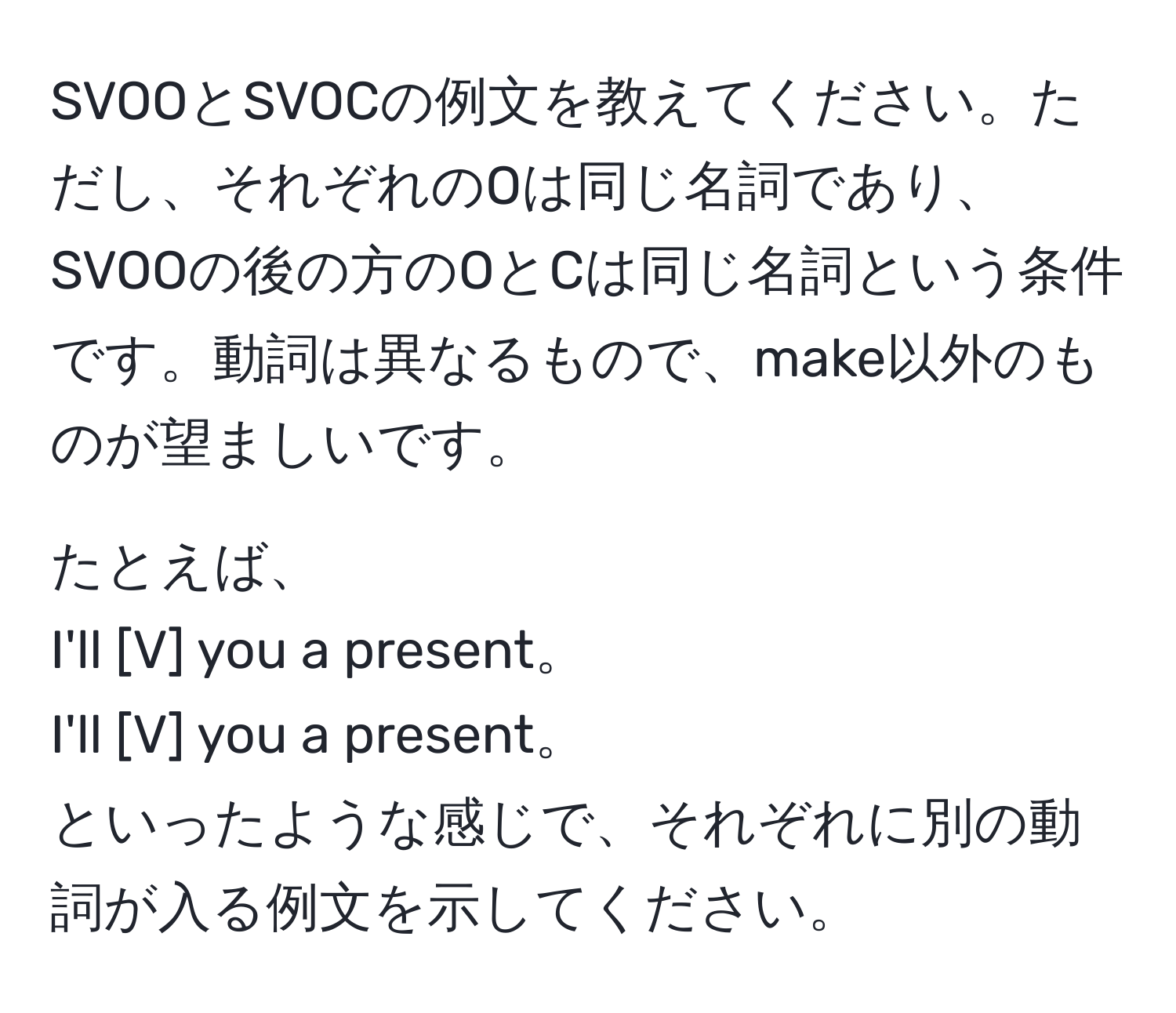 SVOOとSVOCの例文を教えてください。ただし、それぞれのOは同じ名詞であり、SVOOの後の方のOとCは同じ名詞という条件です。動詞は異なるもので、make以外のものが望ましいです。  
  
たとえば、  
I'll [V] you a present。  
I'll [V] you a present。  
といったような感じで、それぞれに別の動詞が入る例文を示してください。