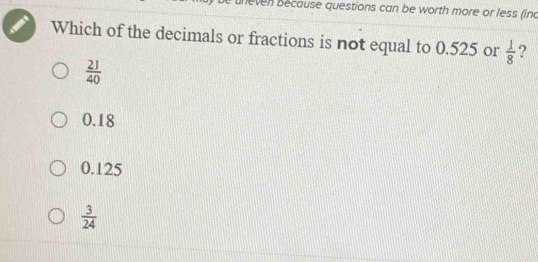 neven because questions can be worth more or less (inc
Which of the decimals or fractions is not equal to 0.525 or  1/8  ?
 21/40 
0.18
0.125
 3/24 