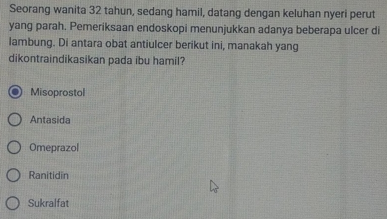 Seorang wanita 32 tahun, sedang hamil, datang dengan keluhan nyeri perut
yang parah. Pemeriksaan endoskopi menunjukkan adanya beberapa ulcer di
lambung. Di antara obat antiulcer berikut ini, manakah yang
dikontraindikasikan pada ibu hamil?
Misoprostol
Antasida
Omeprazol
Ranitidin
Sukralfat