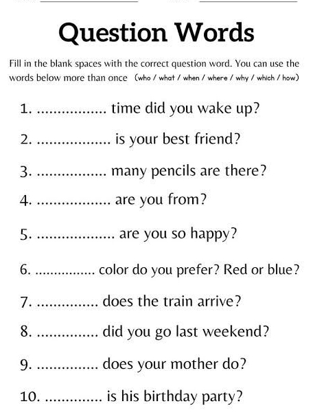 Question Words 
Fill in the blank spaces with the correct question word. You can use the 
words below more than once (who / what / when / where / why / which / how) 
1. _time did you wake up? 
2. _is your best friend? 
3. _many pencils are there? 
4. _are you from? 
5. _are you so happy? 
6._ color do you prefer? Red or blue? 
7. _does the train arrive? 
8. _. did you go last weekend? 
9. _. does your mother do? 
10. _is his birthday party?