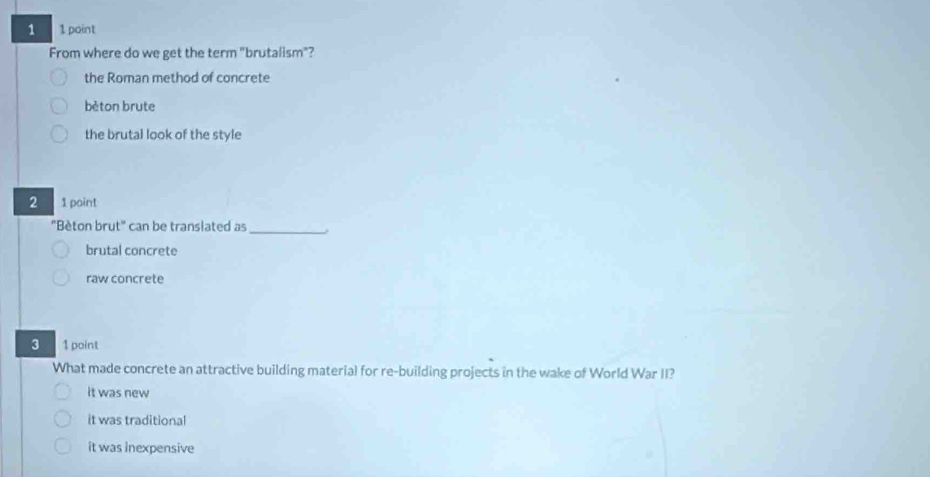 1 1 point
From where do we get the term "brutalism"?
the Roman method of concrete
bèton brute
the brutal look of the style
2 1 point
"Bèton brut" can be translated as_
brutal concrete
raw concrete
3 1 point
What made concrete an attractive building material for re-building projects in the wake of World War II?
it was new
it was traditional
it was inexpensive