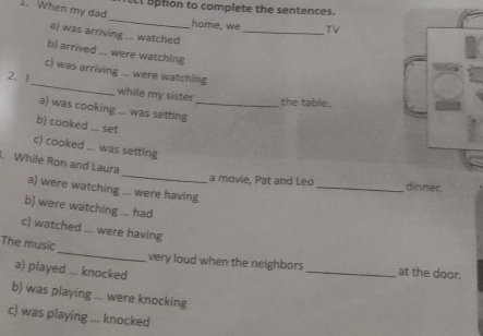 aption to complete the sentences.
1. When my dad _home, we _TV
a) was arriving ... watched
b) arrived ... were watching
c) was arriving ... were watching
2. 1_ while my sister
the table.
a) was cooking ... was setting_
b) cooked ... set
c) cooked ... was setting
, While Ron and Laura
_a movie, Pat and Leo _
a) were watching ... were having
b) were watching ... had
c) watched ... were having
The music_ very loud when the neighbors_ at the door.
a) played ... knocked
b) was playing ... were knocking
c) was playing ... knocked