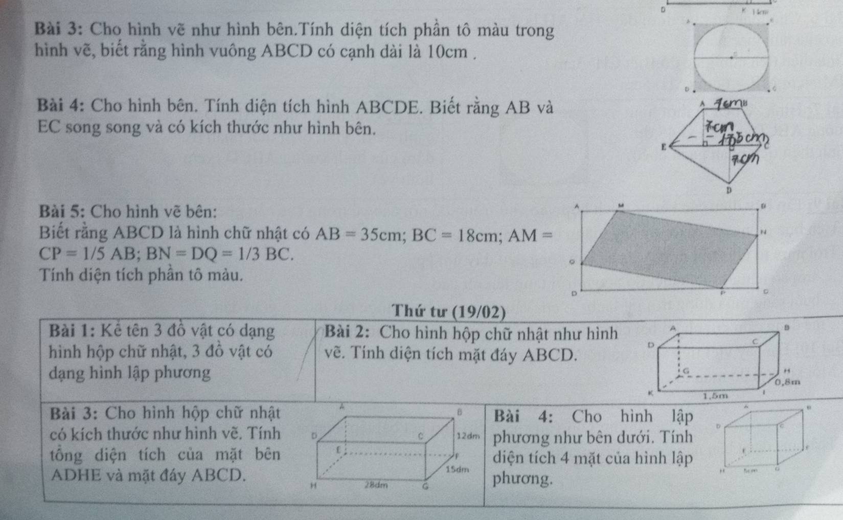 Heni 
K 
Bài 3: Cho hình vẽ như hình bên.Tính diện tích phần tô màu trong 
hình vẽ, biết rằng hình vuông ABCD có cạnh dài là 10cm. 
Bài 4: Cho hình bên. Tính diện tích hình ABCDE. Biết rằng AB và 
EC song song và có kích thước như hình bên. 
Bài 5: Cho hình vẽ bên: 
^ “ 
。 
Biết rằng ABCD là hình chữ nhật có AB=35cm; BC=18cm; AM=
N
CP=1/5AB; BN=DQ=1/3BC. 
。 
Tính diện tích phần tô màu. 
。
p 。 
Thứ tư (19/02) 
Bài 1: Kể tên 3 đồ vật có dạng Bài 2: Cho hình hộp chữ nhật như hình 
hình hộp chữ nhật, 3 đồ vật có vẽ. Tính diện tích mặt đáy ABCD. 
dạng hình lập phương 
A 
Bài 3: Cho hình hộp chữ nhật B Bài 4: Cho hình lập 
có kích thước như hình vẽ. Tính D C 12dm phương như bên dưới. Tính 
tổng diện tích của mặt bên diện tích 4 mặt của hình lập 
F
15dm
ADHE và mặt đáy ABCD. phương.
28dm G