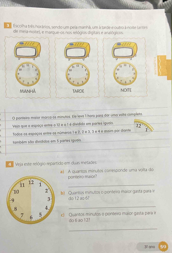 Escolha três horários, sendo um pela manhã, um à tarde e outro à noite (antes 
de meia-noite), e marque-os nos relógios digitais e analógicos. 
a
11 12 1 12 1 11 12 J
10 2° 10 2 10 2
9 3 9 3 9 3. 8 4. 8 4 8 4
7
7 6 5 7 6 5 6 5
MANHĀ TARDE NOITE 
O ponteiro maior marca os minutos. Ele leva 1 hora para dar uma volta completa. 
Veja que o espaço entre o 12 e o 1 é dividido em partes iguais. 12
Todos os espaços entre os números 1 e 2, 2 e 3, 3 e 4 e assim por diante 
também são divididos em 5 partes iguais. 
4 Veja este relógio repartido em duas metades: 
a) A quantos minutos corresponde uma volta do 
ponteiro maior? 
_ 
b) Quantos minutos o ponteiro maior gasta para ir 
do 12 ao 6? 
_ 
c) Quantos minutos o ponteiro maior gasta para ir 
do 6 ao 12? 
_
3^(_ circ) ano 59