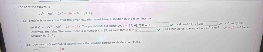 Consider the following.
-2x^5+9x^4-7x^3-16x=0, [3,4]
(a) Explain how we know that the given equation must have a solution in the given interval. 
Let f(x)=-2x^5+9x^4-7x^3-16x. The polynomial f is continuous on [3,4], f(3)=6 x_□ /□  0 , and f(4)=-256 <0</tex> , so by the has a 
Intermediate Value Theorem, there is a number c in (3,4) such that f(c)=0. In other words, the equation -2x^5+9x^4-7x^3-16x=0
solution in [3,4]. 
(b) Use Newton's method to approximate the solution correct to six decimal places.
x=□ *